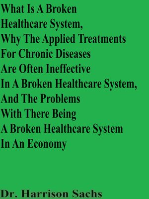 cover image of What Is a Broken Healthcare System, Why the Applied Treatments For Chronic Diseases Are Often Ineffective In a Broken Healthcare System, and the Problems With There Being a Broken Healthcare System In an Economy
